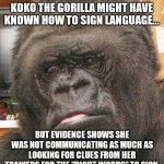 Koko the Gorilla and your Uncle who claimed he saw Bigfoot have the same issue, lack of data. | SAD TRUTH #5,728
KOKO THE GORILLA MIGHT HAVE KNOWN HOW TO SIGN LANGUAGE... BUT EVIDENCE SHOWS SHE WAS NOT COMMUNICATING AS MUCH AS LOOKING FOR CLUES FROM HER TRAINERS FOR THE "RIGHT WORDS" TO SIGN. | image tagged in koko gorilla,data,proof,science | made w/ Imgflip meme maker