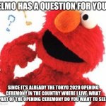 Leave your answers in the comments below! | ELMO HAS A QUESTION FOR YOU! SINCE IT'S ALREADY THE TOKYO 2020 OPENING CEREMONY IN THE COUNTRY WHERE I LIVE, WHAT PART OF THE OPENING CEREMONY DO YOU WANT TO SEE? | image tagged in memes,elmo questions,olympics,opening,ceremony,japan | made w/ Imgflip meme maker