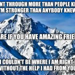 Friends | I WENT THROUGH MORE THAN PEOPLE KNOW
I'M STRONGER THAN ANYBODY KNEW; SHARE IF YOU HAVE AMAZING FRIENDS; BUT I COULDN'T BE WHERE I AM RIGHT NOW
WITHOUT THE HELP I HAD FROM YOU | image tagged in mountain | made w/ Imgflip meme maker