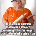 Research has proven that women who are overweight live far longer than the men who bring it up. | Research has proven that women who are overweight live far longer than the men who bring it up. | image tagged in angry fat women | made w/ Imgflip meme maker