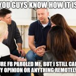 Support Group | YOU GUYS KNOW HOW IT IS; SURE FB PAROLED ME, BUT I STILL CAN'T POST MY OPINION OR ANYTHING REMOTELY FUNNY | image tagged in support group,funny,censorship,social media | made w/ Imgflip meme maker