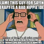 Hank Hill it's all toilet sounds | BLAME THIS GUY FOR SAYING THERAPY IS A BAD HIPPIE IDEA…; IF YOU HAVE MENTAL HEALTH PROBLEMS GO TO THERAPY AND DON’T LISTEN TO HANK HILL | image tagged in hank hill it's all toilet sounds | made w/ Imgflip meme maker