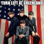 Beatles and America | THIS IS WHAT HAPPENS WHEN YOU TURN LEFT AT GREENLAND | image tagged in beatles and america | made w/ Imgflip meme maker