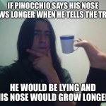 We have big brains | IF PINOCCHIO SAYS HIS NOSE GROWS LONGER WHEN HE TELLS THE TRUTH, HE WOULD BE LYING AND HIS NOSE WOULD GROW LONGER | image tagged in teacup snape,hmm,yeah this is big brain time,pinocchio,funny,oh wow are you actually reading these tags | made w/ Imgflip meme maker