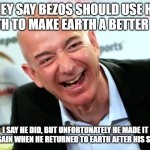Jeff Bezos laughing | THEY SAY BEZOS SHOULD USE HIS WEALTH TO MAKE EARTH A BETTER PLACE; I SAY HE DID, BUT UNFORTUNATELY HE MADE IT WORSE AGAIN WHEN HE RETURNED TO EARTH AFTER HIS SPACE TRIP | image tagged in jeff bezos laughing | made w/ Imgflip meme maker