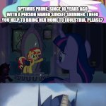 Optimus will find Hot Rod to protect Sunset Shimmer | OPTIMUS PRIME, SINCE 10 YEARS AGO WITH A PERSON NAMED SUNSET SHIMMER. I NEED YOU HELP TO BRING HER HOME TO EQUESTRIA, PLEASE? OKAY, BUT... I FOUND A ONE PERSON THAT NEEDS HELP. BEFORE I BLAMED HIM IN 1986 MOVIE | image tagged in princess celestia,optimus prime,transformers,my little pony,sunset shimmer | made w/ Imgflip meme maker