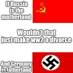 i think im right? | If Russia is the motherland; Wouldn't that just make ww2 a divorce; And Germany is fatherland | image tagged in ww2,memes | made w/ Imgflip meme maker