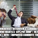 Interviewing Entitled Candidates | WHENEVER I INTERVIEW A CANDIDATE WHO WANTS A  50% PAY JUMP + W/L  BALANCE + WFH + IMPROVED COMMUTE TIME + ETC | image tagged in work meetings | made w/ Imgflip meme maker