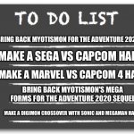 To do list | BRING BACK MYOTISMON FOR THE ADVENTURE 2020 SEQUEL; MAKE A SEGA VS CAPCOM HAPPEN; MAKE A MARVEL VS CAPCOM 4 HAPPEN; BRING BACK MYOTISMON'S MEGA FORMS FOR THE ADVENTURE 2020 SEQUEL; MAKE A DIGIMON CROSSOVER WITH SONIC AND MEGAMAN HAPPEN | image tagged in to do list | made w/ Imgflip meme maker