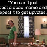 Challenge Accepted. | “You can’t just post a dead meme and expect it to get upvotes.” | image tagged in oh wow are you actually reading these tags | made w/ Imgflip meme maker