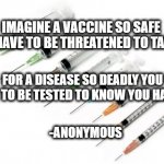 Vaccine shot | IMAGINE A VACCINE SO SAFE YOU HAVE TO BE THREATENED TO TAKE IT, FOR A DISEASE SO DEADLY YOU HAVE TO BE TESTED TO KNOW YOU HAVE IT. -ANONYMOUS | image tagged in needles | made w/ Imgflip meme maker