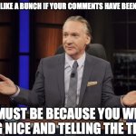 Bill Maher tells the truth | IT SEEMS LIKE A BUNCH IF YOUR COMMENTS HAVE BEEN DELETED. IT MUST BE BECAUSE YOU WERE BEING NICE AND TELLING THE TRUTH! | image tagged in bill maher tells the truth | made w/ Imgflip meme maker