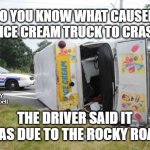 Overturned Ice Cream Truck | DO YOU KNOW WHAT CAUSED THE ICE CREAM TRUCK TO CRASH ? MEMEs by Dan Campbell; THE DRIVER SAID IT WAS DUE TO THE ROCKY ROAD | image tagged in overturned ice cream truck | made w/ Imgflip meme maker