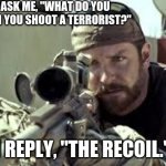 It's true | THEY ASK ME, "WHAT DO YOU FEEL WHEN YOU SHOOT A TERRORIST?"; I REPLY, "THE RECOIL." | image tagged in american sniper,lol,sniper,terrorist,rekt,dark | made w/ Imgflip meme maker