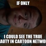 The Cartoon Network kid | IF ONLY; I COULD SEE THE TRUE BEAUTY IN CARTOON NETWORK | image tagged in the cartoon network kid | made w/ Imgflip meme maker
