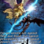 good vs evil | For we wrestle not against 
flesh and blood, but against 
principalities, and    against 
powers, against the  rulers of
the darkness           of this 
world, against        spiritual
wickedness in high places. 
                   Ephesians 6:12 | image tagged in good vs evil,spiritual,religious,wrestle,world,powers | made w/ Imgflip meme maker