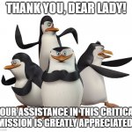 Thank you for your assistance | THANK YOU, DEAR LADY! YOUR ASSISTANCE IN THIS CRITICAL MISSION IS GREATLY APPRECIATED! | image tagged in madagascar penguins | made w/ Imgflip meme maker