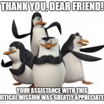 Thank you for your assistance, friend | THANK YOU, DEAR FRIEND! YOUR ASSISTANCE WITH THIS CRITICAL MISSION WAS GREATLY APPRECIATED! | image tagged in madagascar penguins | made w/ Imgflip meme maker