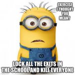 Damn | EXERCISE I THOUGHT YOU MEANT; LOCK ALL THE EXITS IN THE SCHOOL AND KILL EVERYONE | image tagged in minion meme | made w/ Imgflip meme maker