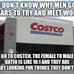Costco Qualifications Matter | I DON'T KNOW WHY MEN GO TO BARS TO TRY AND MEET WOMEN, GO TO COSTCO, THE FEMALE TO MALE RATIO IS LIKE 10:1 AND THEY ARE ALREADY LOOKING FOR THINGS THEY DON'T NEED! | image tagged in costco qualifications matter | made w/ Imgflip meme maker