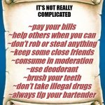 Scroll | IT'S NOT REALLY
COMPLICATED; ~pay your bills

~help others when you can
~don't rob or steal anything
~keep some close friends
~consume in moderation
~use deodorant
~brush your teeth
~don't take illegal drugs
~always tip your bartender | image tagged in scroll | made w/ Imgflip meme maker