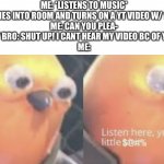 And my parents think I’m the rude one | ME: *LISTENS TO MUSIC*
MY BRO: *COMES INTO ROOM AND TURNS ON A YT VIDEO W/ 100% VOLUME*
ME: CAN YOU PLEA-
MY BRO: SHUT UP! I CANT HEAR MY VIDEO BC OF YOU!
ME: | image tagged in now listen here you little | made w/ Imgflip meme maker