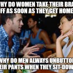 why do women take their bras off as soon as they get home? | WHY DO WOMEN TAKE THEIR BRAS OFF AS SOON AS THEY GET HOME? WHY DO MEN ALWAYS UNBUTTON THEIR PANTS WHEN THEY SIT-DOWN? | image tagged in men vs women,women,men | made w/ Imgflip meme maker