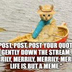 Funny cat meme: "Post, post, post your quote gently down the stream. Merrily, merrily, merrily, merrily. Life is but a meme." | "POST, POST, POST YOUR QUOTE,
GENTLY DOWN THE STREAM,
MERRILY, MERRILY, MERRILY, MERRILY,
LIFE IS BUT A MEME." | image tagged in kitty row boat,memes,funny memes,funny animals,social media,funny cats | made w/ Imgflip meme maker