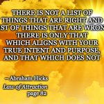 right & wrong | THERE IS ONLY THAT WHICH ALIGNS WITH YOUR TRUE INTENT AND PURPOSE,
AND THAT WHICH DOES NOT; THERE IS NOT A LIST OF THINGS THAT ARE RIGHT AND
A LIST OF THINGS THAT ARE WRONG –; – Abraham Hicks; Law of Attraction; page 82 | image tagged in sunshine,abraham hicks,law of attraction,injustice,social justice,happiness | made w/ Imgflip meme maker