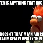 Matter.....it matters. | IF MATTER IS ANYTHING THAT HAS MASS... DOESN'T THAT MEAN AIR IS JUST REALLY REALLY REALLY THIN ROCK? | image tagged in beaker shocked face,matter | made w/ Imgflip meme maker