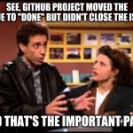 See, GitHub project moved the issue to "Done" but it didn't close the issue -- and that's the important part! | SEE, GITHUB PROJECT MOVED THE ISSUE TO "DONE" BUT DIDN'T CLOSE THE ISSUE; AND THAT'S THE IMPORTANT PART! | image tagged in seinfeld reservation important part,github issues,github projects,kanban,project-management,github | made w/ Imgflip meme maker