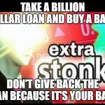Extra stonks | TAKE A BILLION DOLLAR LOAN AND BUY A BANK; DON'T GIVE BACK THE LOAN BECAUSE IT'S YOUR BANK | image tagged in extra stonks | made w/ Imgflip meme maker
