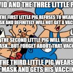 3 Little Pigs | COVID AND THE THREE LITTLE PIGS; THE FIRST LITTLE PIG REFUSES TO WEAR A MASK AND DEFINITELY WILL NOT GET A VACCINE. THE SECOND LITTLE PIG WILL WEAR A MASK...BUT FORGET ABOUT THAT VACCINE. THE THIRD LITTLE PIG WEARS HIS MASK AND GETS HIS VACCINES. | image tagged in 3 little pigs | made w/ Imgflip meme maker