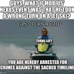 i swear if this actually happened | GUYS, WHAT IF MOBIUS' NEXUS EVENT WAS THAT HE TOOK A WRONG TURN ON A JET SKI? GPS: "TURN RIGHT"; *TURNS LEFT*; YOU ARE HEREBY ARRESTED FOR CRIMES AGAINST THE SACRED TIMELINE | image tagged in mobius riding jetski | made w/ Imgflip meme maker