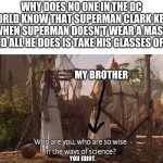 I think people will be questioning me | WHY DOES NO ONE IN THE DC WORLD KNOW THAT SUPERMAN CLARK KENT WHEN SUPERMAN DOESN'T WEAR A MASK AND ALL HE DOES IS TAKE HIS GLASSES OFF? MY BROTHER; YOU IDIOT. | image tagged in who are you so wise in the ways of science,dc,superman,comics | made w/ Imgflip meme maker