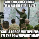 PowerPoint Man - The Force Multiplier! | WHAT ARE YOU A NINJA?  I'M WHAT THE TIER 1 GUYS; CALL A FORCE MULTIPLIER!  I'M THE POWERPOINT MAN! | image tagged in military briefing | made w/ Imgflip meme maker