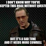 Needs More Cowbell | I DON'T KNOW WHY YOU'VE ACCEPTED THIS HOAX WITHOUT QUESTION; BUT IT'S A SAD TUNE AND IT NEEDS MORE COWBELL | image tagged in needs more cowbell | made w/ Imgflip meme maker
