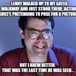Steven King house | LENNY WALKED UP TO MY GATED WALKWAY AND JUST STOOD THERE, ACTING GUILTY, PRETENDING TO POSE FOR A PICTURE... BUT I KNEW BETTER. 
THAT WAS THE LAST TIME HE WAS SEEN... | image tagged in steven king | made w/ Imgflip meme maker