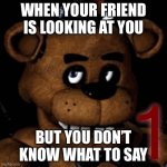 Freddddddddy | WHEN YOUR FRIEND IS LOOKING AT YOU; BUT YOU DON’T KNOW WHAT TO SAY | image tagged in fnaf freddy | made w/ Imgflip meme maker