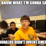 Fast Food after not inventing America | YOU KNOW WHAT, I'M GONNA SAY IT; MCDONALDS DIDN'T INVENT AMERICA | image tagged in you know what i'm about to say it | made w/ Imgflip meme maker