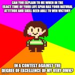 chara questions in a long way to frisk about her being in control. | CAN YOU EXPLAIN TO ME WHEN IN THE EXACT TIME OF YOUR LIFE SPAN HAS YOUR NATURAL ATTITUDE AND SKILL BEEN ABLE TO WIN VICTORY, IN A CONTEST AG | image tagged in bad advice chara,memes,undertale,nsfw | made w/ Imgflip meme maker