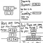 All about Me =) | AMBER; SHE/HER; MEOW~
UWU; STRAIGHT; CATS
AND
SPACE; WATCH
DRAW
SING
LISTEN TO SONGS
PLAY WITH MY CAT | image tagged in hello | made w/ Imgflip meme maker