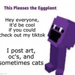 I'm @troublefoxxo , btw | Hey everyone, it'd be cool if you could check out my tiktok; I post art, oc's, and sometimes cats | image tagged in this pleases the eggplant,tiktok,follow | made w/ Imgflip meme maker