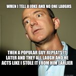 Jeff Bezos angry | WHEN I TELL A JOKE AND NO ONE LAUGHS; THEN A POPULAR GUY REPEATS IT LATER AND THEY ALL LAUGH AND HE ACTS LIKE I STOLE IT FROM HIM EARLIER | image tagged in jeff bezos angry | made w/ Imgflip meme maker