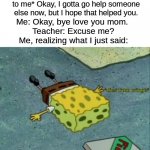 QwQ | Teacher: *explains a problem to me* Okay, I gotta go help someone else now, but I hope that helped you. Me: Okay, bye love you mom. 
Teacher: Excuse me?
Me, realizing what I just said: | image tagged in dies from cringe,school,teachers | made w/ Imgflip meme maker