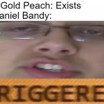 Nathaniel Bandy triggered | Pink Gold Peach: Exists
Nathaniel Bandy: | image tagged in nathaniel bandy triggered,pink gold peach,nathaniel bandy | made w/ Imgflip meme maker