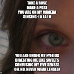 eye | TAKE A ROSE
MAKE A POSE
YOU ARE ON MY CAMERA
SINGING: LA LA LA; YOU ARE UNDER MY EYELIDS
DIGESTING ME LIKE SWEETS
CONFUSING MY FIVE SENSES
OH, NO, NEVER WEAR LENSES! | image tagged in eye | made w/ Imgflip meme maker