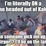Afghanistan cluster you-know-what | I'm literally ON a plane headed out of Kabul... can someone pick me up at the airport? I'll be on the tarmac. | image tagged in i'm literally on a plane headed out of kabul | made w/ Imgflip meme maker