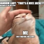 Cat being pet | RANDOM LADY: "THAT'S A NICE JACKET!"; (WALKING BY THE BUS STOP); ME; (JUST WAITING FOR A BUS) | image tagged in cat being pet | made w/ Imgflip meme maker