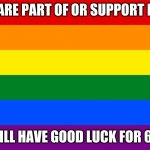 LBGTQ+ | IF YOU ARE PART OF OR SUPPORT LBGTQ+; YOU WILL HAVE GOOD LUCK FOR 6 YEARS | image tagged in pride flag | made w/ Imgflip meme maker